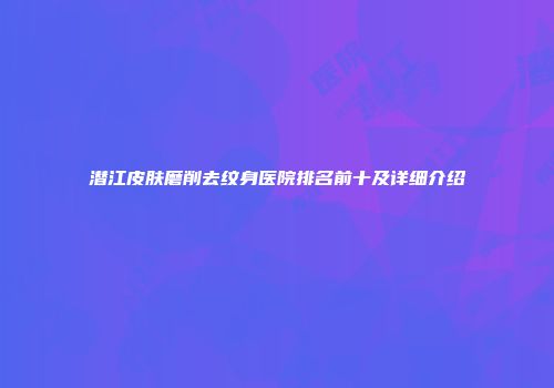 潜江皮肤磨削去纹身医院排名前十及详细介绍
