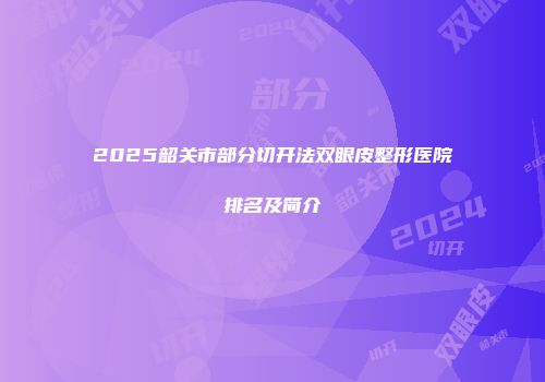 2025韶关市部分切开法双眼皮整形医院排名及简介