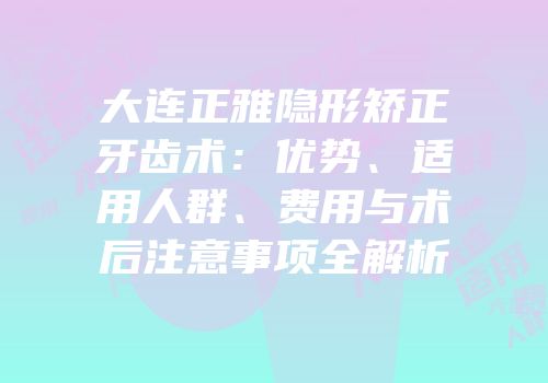 大连正雅隐形矫正牙齿术：优势、适用人群、费用与术后注意事项全解析