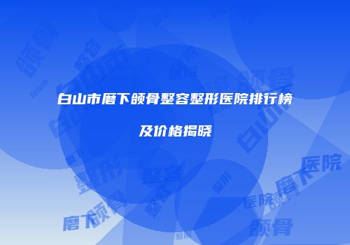 白山市磨下颌骨整容整形医院排行榜及价格揭晓