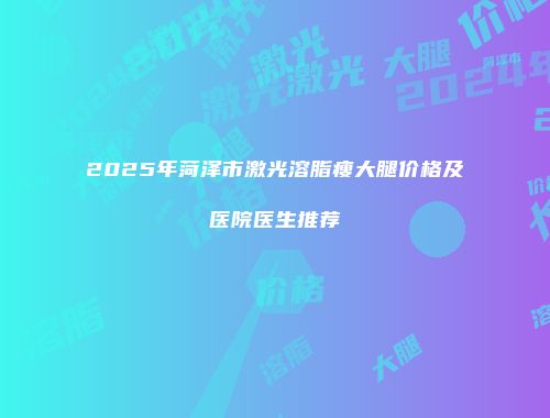 2025年菏泽市激光溶脂瘦大腿价格及医院医生推荐