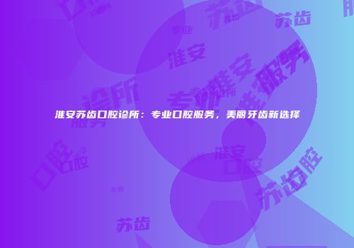 淮安苏齿口腔诊所：专业口腔服务，美丽牙齿新选择