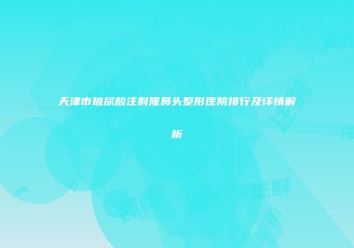 天津市玻尿酸注射隆鼻头整形医院排行及详情解析