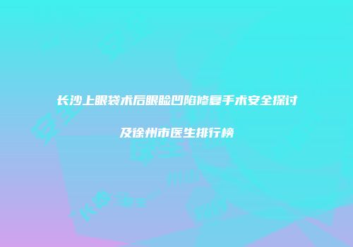 长沙上眼袋术后眼睑凹陷修复手术安全探讨及徐州市医生排行榜