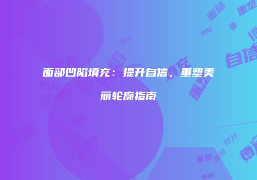 面部凹陷填充：提升自信，重塑美丽轮廓指南