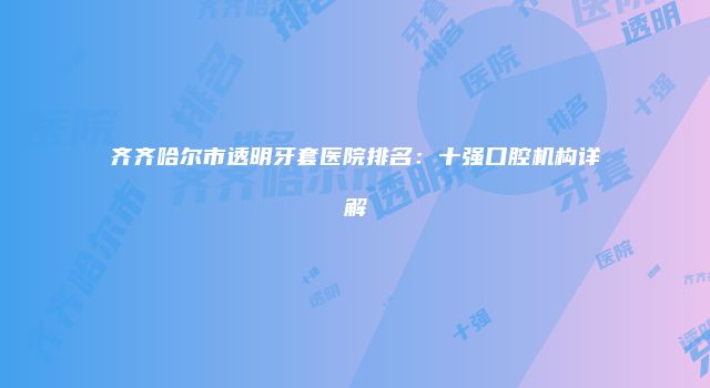 齐齐哈尔市透明牙套医院排名：十强口腔机构详解