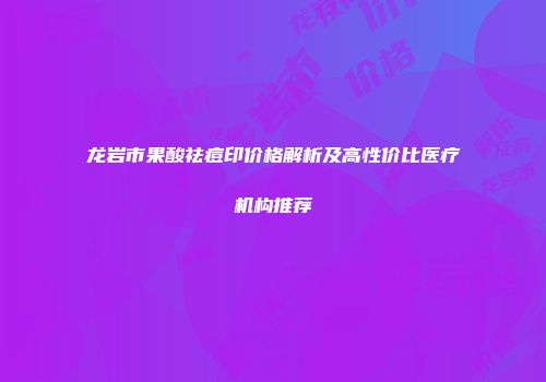 龙岩市果酸祛痘印价格解析及高性价比医疗机构推荐