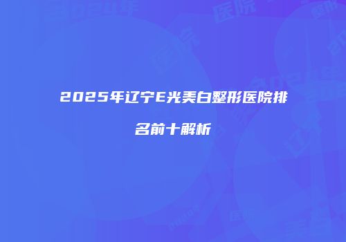 2025年辽宁E光美白整形医院排名前十解析