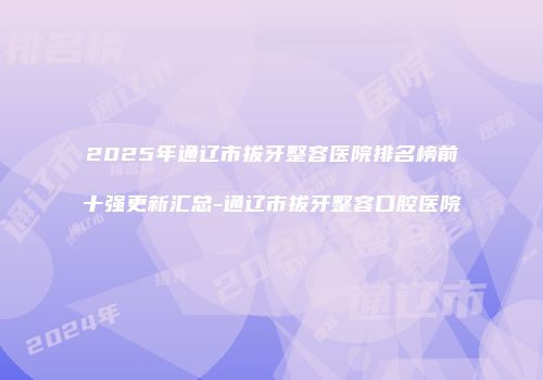 2025年通辽市拔牙整容医院排名榜前十强更新汇总-通辽市拔牙整容口腔医院