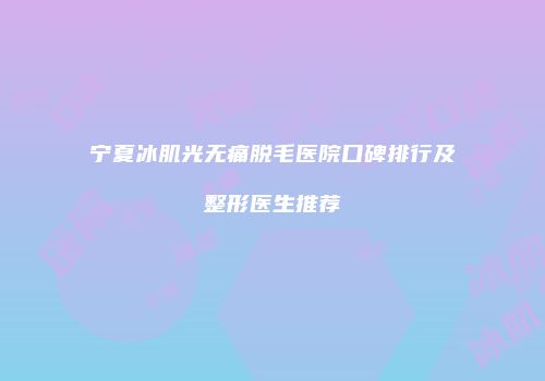 宁夏冰肌光无痛脱毛医院口碑排行及整形医生推荐