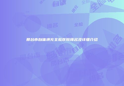 邢台市自体填充全脸医院排名及详细介绍