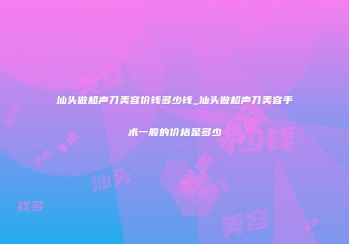 汕头做超声刀美容价钱多少钱_汕头做超声刀美容手术一般的价格是多少