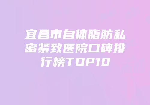 宜昌市自体脂肪私密紧致医院口碑排行榜TOP10