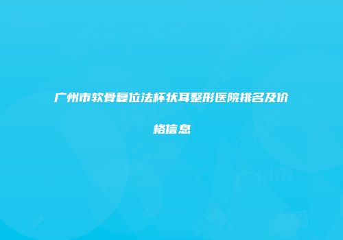 广州市软骨复位法杯状耳整形医院排名及价格信息