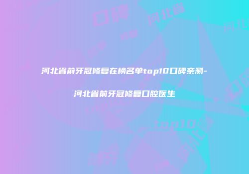 河北省前牙冠修复在榜名单top10口碑亲测-河北省前牙冠修复口腔医生