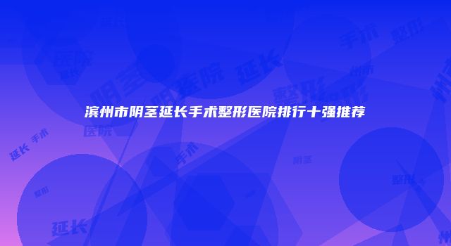 滨州市阴茎延长手术整形医院排行十强推荐