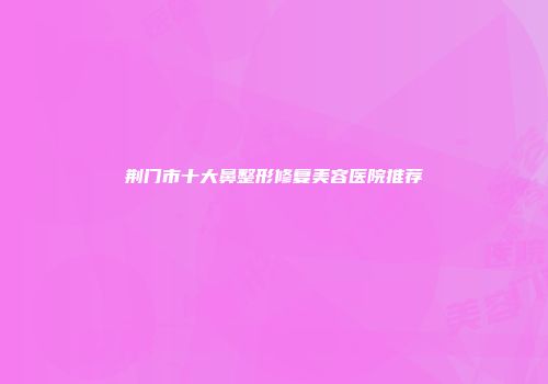 荆门市十大鼻整形修复美容医院推荐