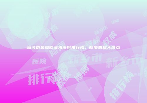 新乡市鼻翼修薄术医院排行榜：权威机构大盘点