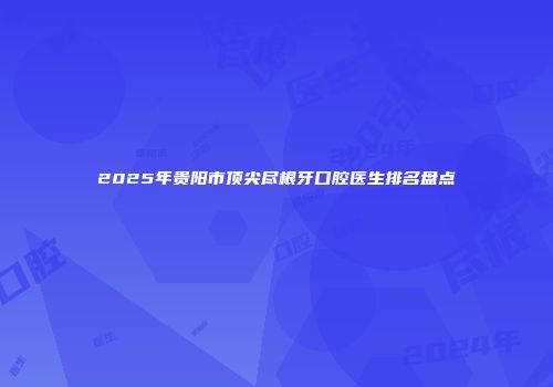 2025年贵阳市顶尖尽根牙口腔医生排名盘点