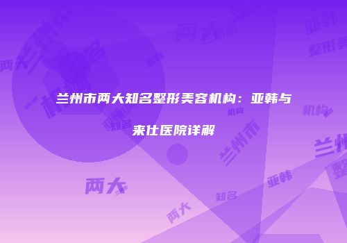 兰州市两大知名整形美容机构：亚韩与来仕医院详解