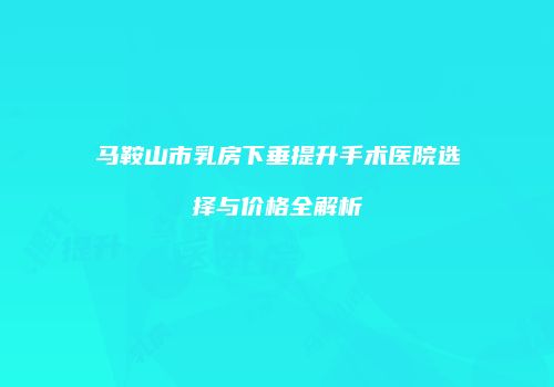 马鞍山市乳房下垂提升手术医院选择与价格全解析