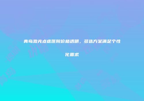 青岛激光点痣医院价格透明，多选方案满足个性化需求