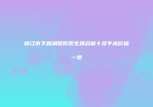 镇江市下颌角整形医生排名前十及手术价格一览