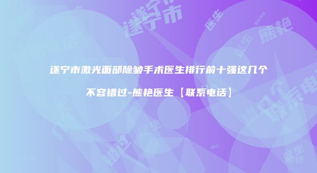遂宁市激光面部除皱手术医生排行前十强这几个不容错过-熊艳医生【联系电话】