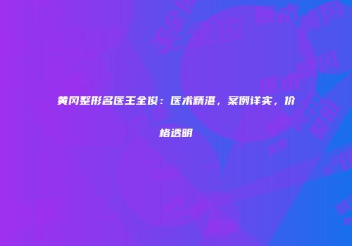 黄冈整形名医王全俊：医术精湛，案例详实，价格透明