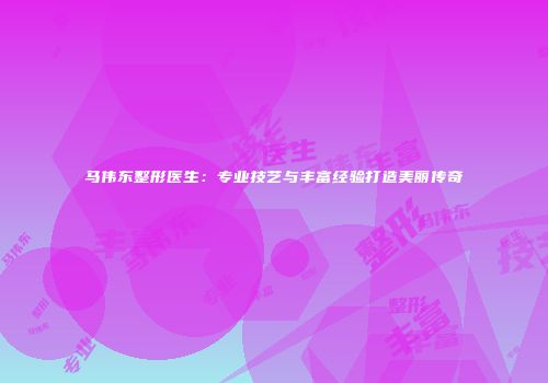 马伟东整形医生：专业技艺与丰富经验打造美丽传奇