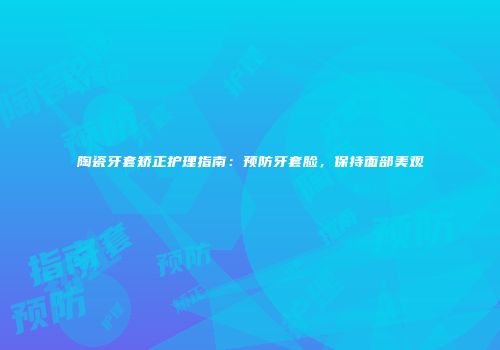 陶瓷牙套矫正护理指南：预防牙套脸，保持面部美观