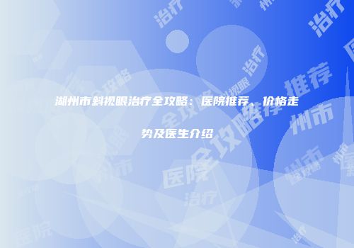 湖州市斜视眼治疗全攻略：医院推荐、价格走势及医生介绍