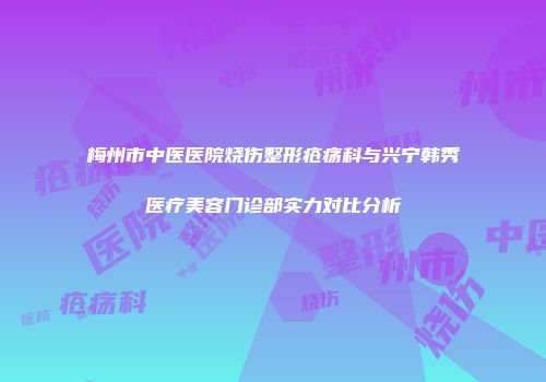 梅州市中医医院烧伤整形疮疡科与兴宁韩秀医疗美容门诊部实力对比分析