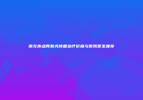 南充市点阵激光修复治疗价格与医院医生推荐