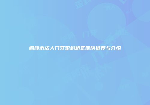 铜陵市成人门牙歪斜矫正医院推荐与介绍