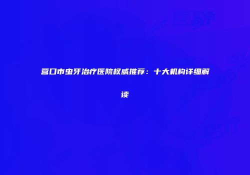 营口市虫牙治疗医院权威推荐：十大机构详细解读