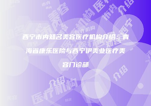 西宁市内知名美容医疗机构介绍：青海省康乐医院与西宁伊美业医疗美容门诊部