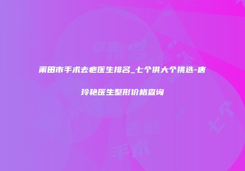 莆田市手术去疤医生排名_七个供大个挑选-唐玲艳医生整形价格查询