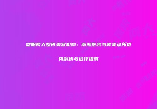 益阳两大整形美容机构：南湖医院与韩美诊所优势解析与选择指南