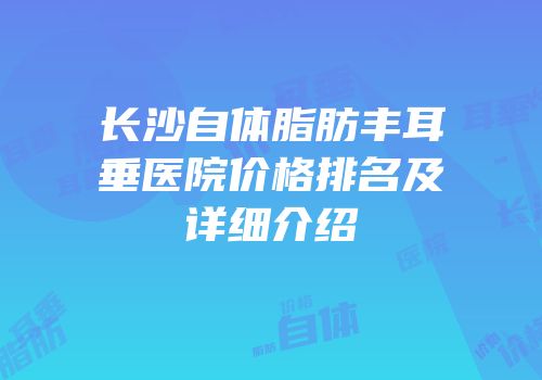 长沙自体脂肪丰耳垂医院价格排名及详细介绍