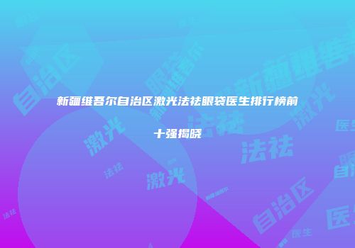新疆维吾尔自治区激光法祛眼袋医生排行榜前十强揭晓
