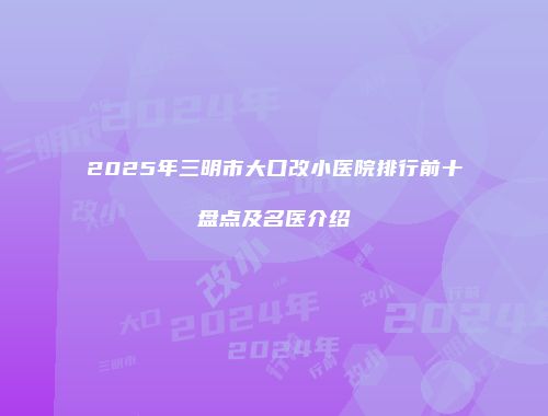 2025年三明市大口改小医院排行前十盘点及名医介绍