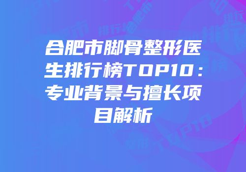 合肥市脚骨整形医生排行榜TOP10：专业背景与擅长项目解析