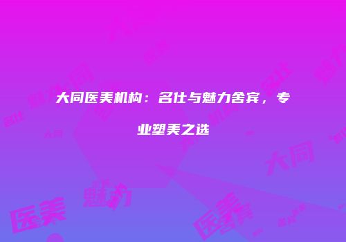 大同医美机构：名仕与魅力舍宾，专业塑美之选