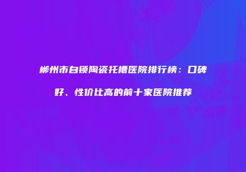 郴州市自锁陶瓷托槽医院排行榜：口碑好、性价比高的前十家医院推荐