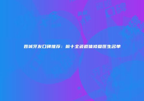 晋城牙友口碑推荐：前十全瓷嵌体修复医生名单
