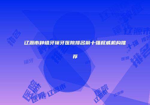 辽源市种植牙镶牙医院排名前十强权威机构推荐