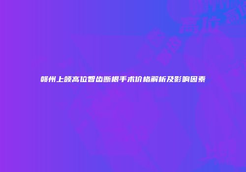 赣州上颌高位智齿断根手术价格解析及影响因素