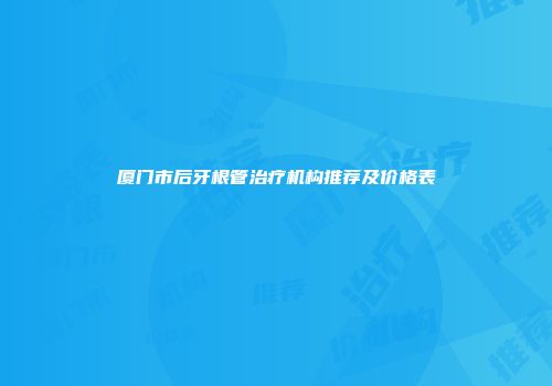 厦门市后牙根管治疗机构推荐及价格表