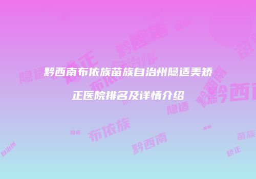 黔西南布依族苗族自治州隐适美矫正医院排名及详情介绍
